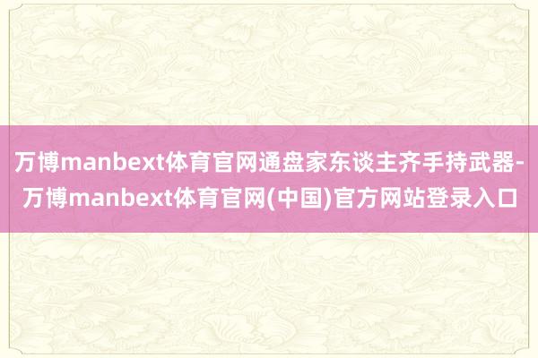 万博manbext体育官网通盘家东谈主齐手持武器-万博manbext体育官网(中国)官方网站登录入口