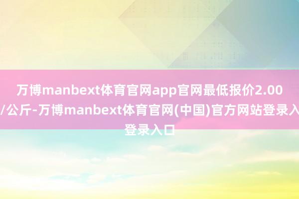万博manbext体育官网app官网最低报价2.00元/公斤-万博manbext体育官网(中国)官方网站登录入口