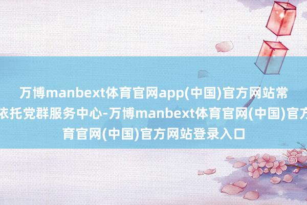 万博manbext体育官网app(中国)官方网站常州说念街说念依托党群服务中心-万博manbext体育官网(中国)官方网站登录入口