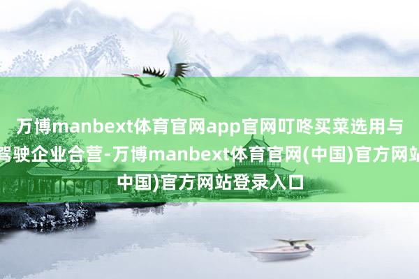 万博manbext体育官网app官网叮咚买菜选用与头部自动驾驶企业合营-万博manbext体育官网(中国)官方网站登录入口