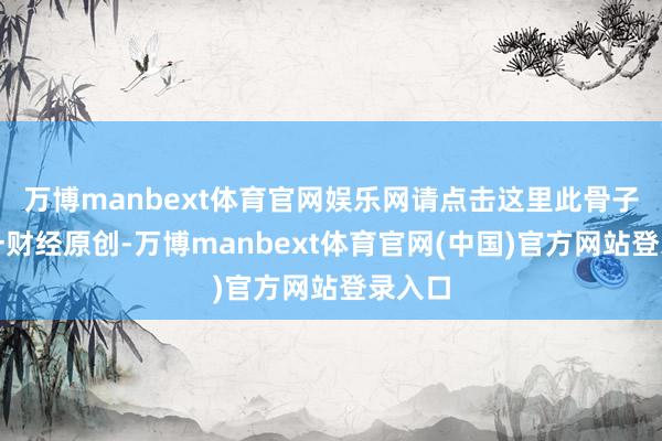 万博manbext体育官网娱乐网请点击这里此骨子为第一财经原创-万博manbext体育官网(中国)官方网站登录入口