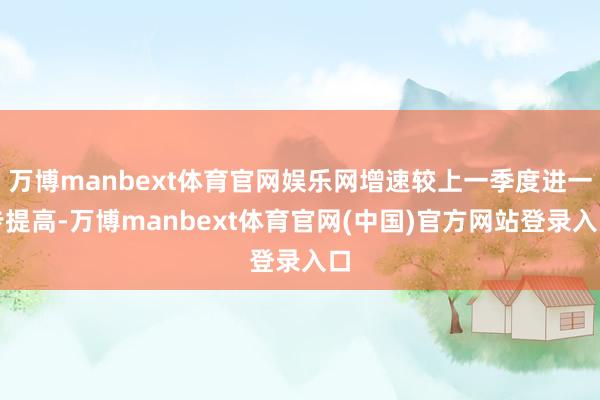 万博manbext体育官网娱乐网增速较上一季度进一步提高-万博manbext体育官网(中国)官方网站登录入口