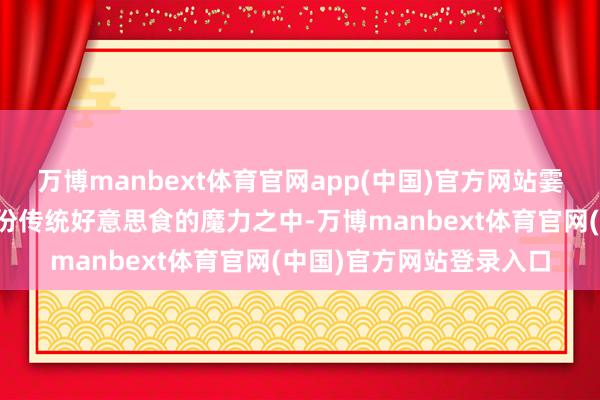 万博manbext体育官网app(中国)官方网站霎时让东谈主千里浸在这份传统好意思食的魔力之中-万博manbext体育官网(中国)官方网站登录入口