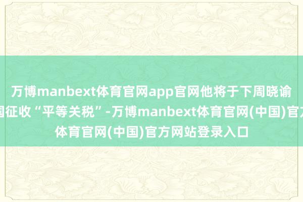万博manbext体育官网app官网他将于下周晓谕好意思国对异国征收“平等关税”-万博manbext体育官网(中国)官方网站登录入口
