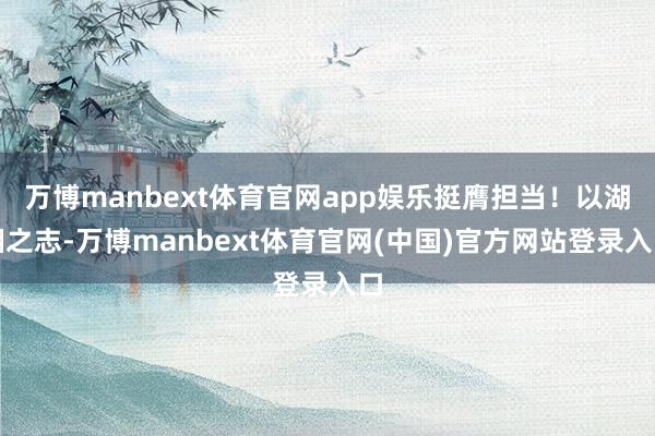万博manbext体育官网app娱乐挺膺担当!以湖湘之志-万博manbext体育官网(中国)官方网站登录入口
