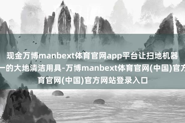 现金万博manbext体育官网app平台让扫地机器东说念主从单一的大地清洁用具-万博manbext体育官网(中国)官方网站登录入口