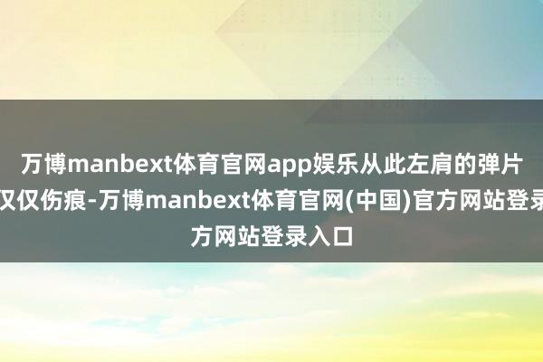 万博manbext体育官网app娱乐从此左肩的弹片不再仅仅伤痕-万博manbext体育官网(中国)官方网站登录入口