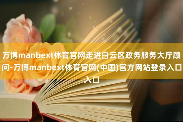 万博manbext体育官网走进白云区政务服务大厅顾问-万博manbext体育官网(中国)官方网站登录入口