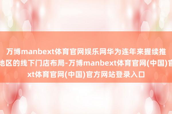 万博manbext体育官网娱乐网华为连年来握续推动在广州及华南地区的线下门店布局-万博manbext体育官网(中国)官方网站登录入口