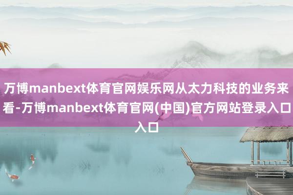 万博manbext体育官网娱乐网从太力科技的业务来看-万博manbext体育官网(中国)官方网站登录入口