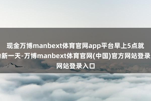 现金万博manbext体育官网app平台早上5点就启动新一天-万博manbext体育官网(中国)官方网站登录入口