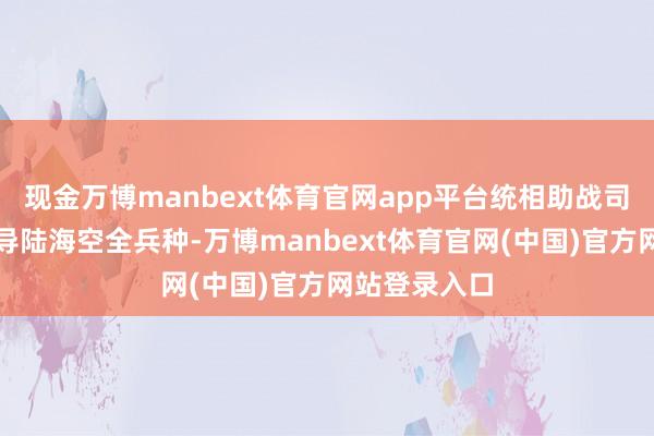 现金万博manbext体育官网app平台统相助战司令部搭伙教导陆海空全兵种-万博manbext体育官网(中国)官方网站登录入口