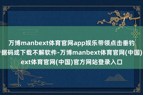 万博manbext体育官网app娱乐带领点击垂钓衔接、提供短信考据码或下载不解软件-万博manbext体育官网(中国)官方网站登录入口
