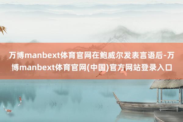 万博manbext体育官网　　在鲍威尔发表言语后-万博manbext体育官网(中国)官方网站登录入口