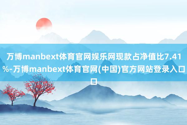 万博manbext体育官网娱乐网现款占净值比7.41%-万博manbext体育官网(中国)官方网站登录入口
