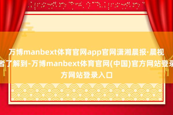 万博manbext体育官网app官网潇湘晨报·晨视频记者了解到-万博manbext体育官网(中国)官方网站登录入口