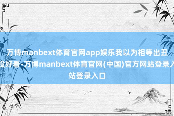 万博manbext体育官网app娱乐我以为相等出丑很没好看-万博manbext体育官网(中国)官方网站登录入口