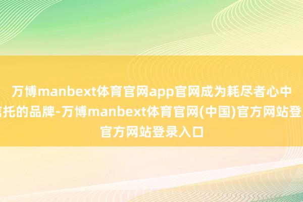 万博manbext体育官网app官网成为耗尽者心中值得信托的品牌-万博manbext体育官网(中国)官方网站登录入口