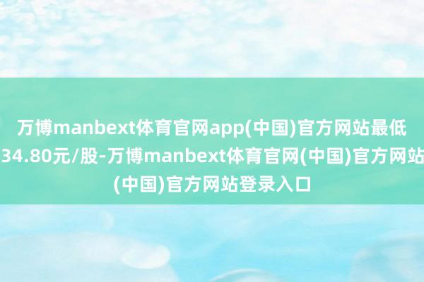 万博manbext体育官网app(中国)官方网站最低成交价为34.80元/股-万博manbext体育官网(中国)官方网站登录入口