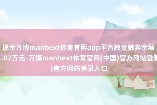 现金万博manbext体育官网app平台融资融券余额6763.82万元-万博manbext体育官网(中国)官方网站登录入口