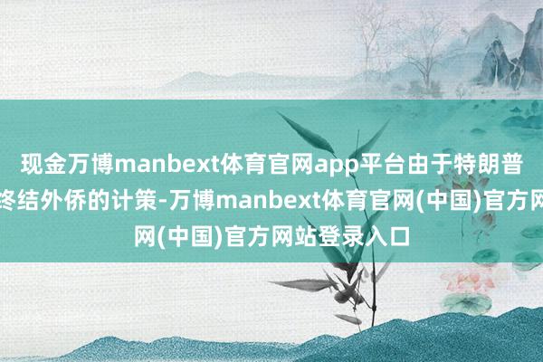 现金万博manbext体育官网app平台由于特朗普政府大界限终结外侨的计策-万博manbext体育官网(中国)官方网站登录入口