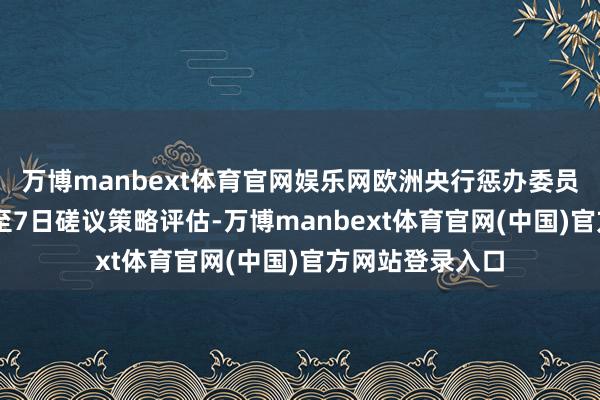 万博manbext体育官网娱乐网欧洲央行惩办委员会将于5月6日至7日磋议策略评估-万博manbext体育官网(中国)官方网站登录入口