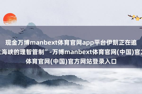 现金万博manbext体育官网app平台伊朗正在追求“对霍尔木兹海峡的理智管制”-万博manbext体育官网(中国)官方网站登录入口