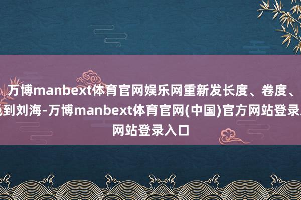 万博manbext体育官网娱乐网重新发长度、卷度、发色到刘海-万博manbext体育官网(中国)官方网站登录入口