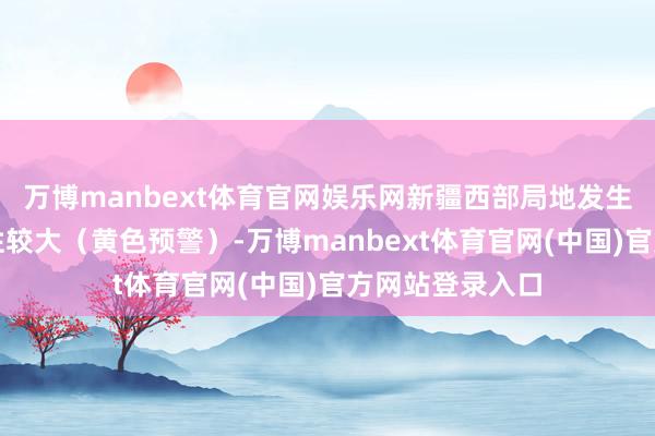 万博manbext体育官网娱乐网新疆西部局地发生山洪灾害可能性较大（黄色预警）-万博manbext体育官网(中国)官方网站登录入口