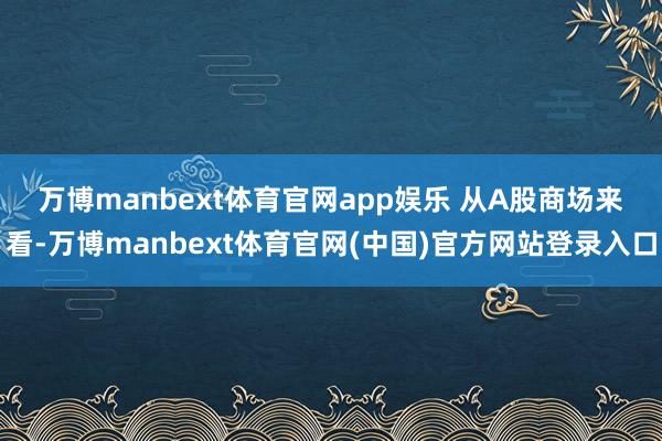 万博manbext体育官网app娱乐 　　从A股商场来看-万博manbext体育官网(中国)官方网站登录入口