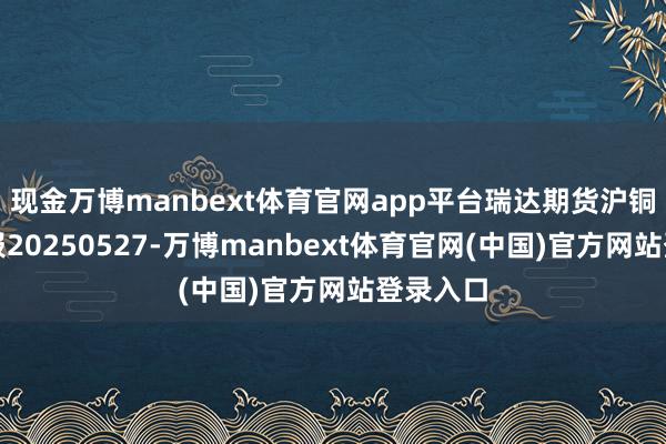 现金万博manbext体育官网app平台瑞达期货沪铜产业日报20250527-万博manbext体育官网(中国)官方网站登录入口