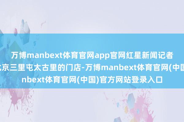 万博manbext体育官网app官网红星新闻记者赶赴巴黎世家位于北京三里屯太古里的门店-万博manbext体育官网(中国)官方网站登录入口