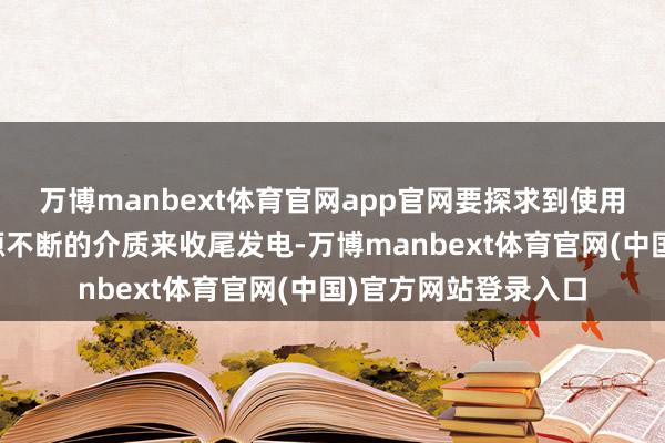 万博manbext体育官网app官网要探求到使用一种易于取得且源源不断的介质来收尾发电-万博manbext体育官网(中国)官方网站登录入口