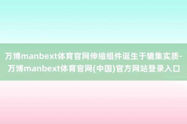 万博manbext体育官网伸缩组件诞生于辘集实质-万博manbext体育官网(中国)官方网站登录入口
