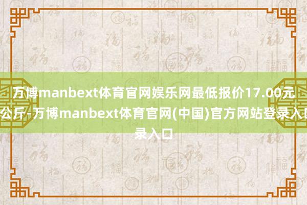 万博manbext体育官网娱乐网最低报价17.00元/公斤-万博manbext体育官网(中国)官方网站登录入口
