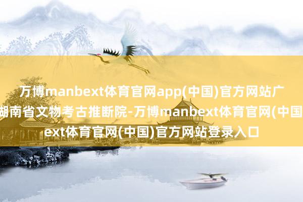 万博manbext体育官网app(中国)官方网站广济桥社区主动对接湖南省文物考古推断院-万博manbext体育官网(中国)官方网站登录入口