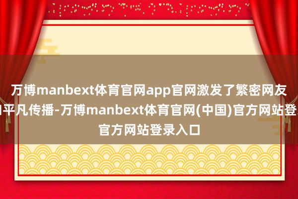 万博manbext体育官网app官网激发了繁密网友心情和平凡传播-万博manbext体育官网(中国)官方网站登录入口