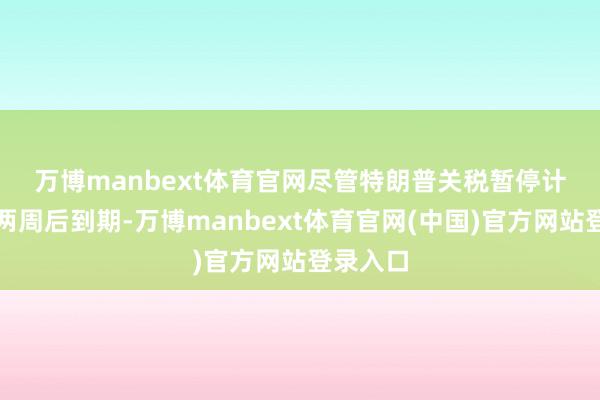 万博manbext体育官网　　尽管特朗普关税暂停计较将在两周后到期-万博manbext体育官网(中国)官方网站登录入口