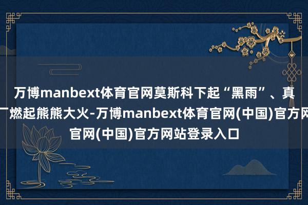 万博manbext体育官网莫斯科下起“黑雨”、真金不怕火油厂燃起熊熊大火-万博manbext体育官网(中国)官方网站登录入口