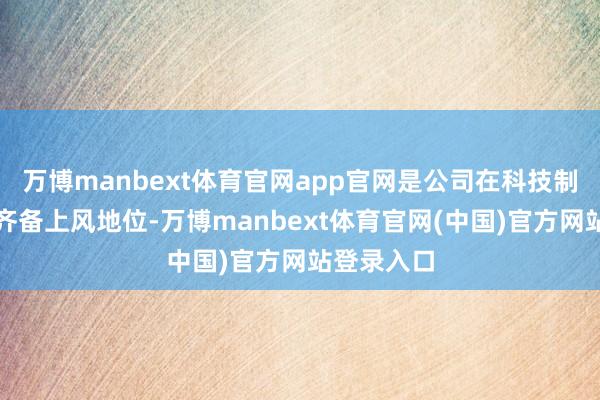 万博manbext体育官网app官网是公司在科技制造边界的齐备上风地位-万博manbext体育官网(中国)官方网站登录入口