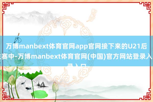 万博manbext体育官网app官网接下来的U21后生赛中-万博manbext体育官网(中国)官方网站登录入口