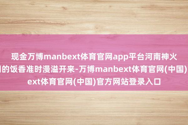 现金万博manbext体育官网app平台河南神火煤电股份有限公司的饭香准时漫溢开来-万博manbext体育官网(中国)官方网站登录入口