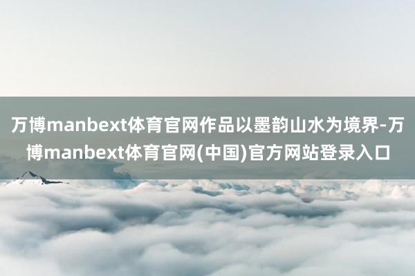 万博manbext体育官网作品以墨韵山水为境界-万博manbext体育官网(中国)官方网站登录入口