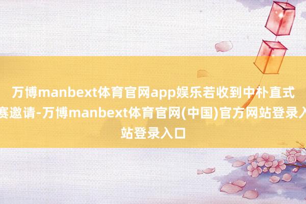 万博manbext体育官网app娱乐若收到中朴直式比赛邀请-万博manbext体育官网(中国)官方网站登录入口