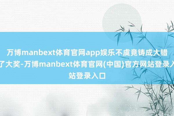 万博manbext体育官网app娱乐不虞竟铸成大错中了大奖-万博manbext体育官网(中国)官方网站登录入口