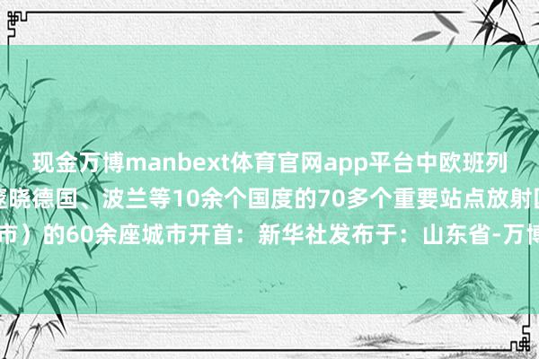 现金万博manbext体育官网app平台中欧班列中通谈运营走漏达73条邃晓德国、波兰等10余个国度的70多个重要站点放射国内24个省(区、市)的60余座城市开首:新华社发布于:山东省-万博manbext体育官网(中国)官方网站登录入口