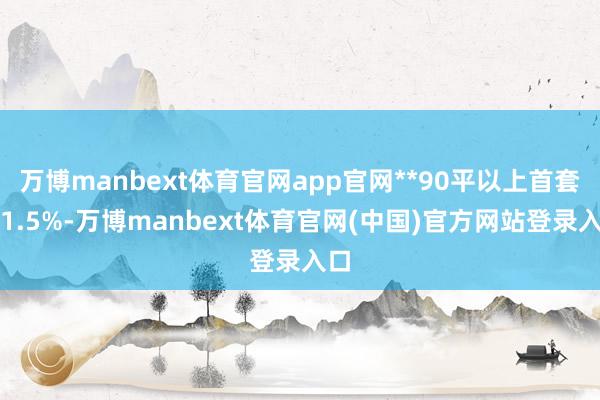 万博manbext体育官网app官网**90平以上首套交1.5%-万博manbext体育官网(中国)官方网站登录入口
