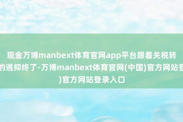 现金万博manbext体育官网app平台跟着关税转嫁效应的遏抑终了-万博manbext体育官网(中国)官方网站登录入口