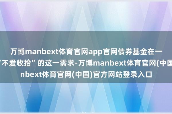 万博manbext体育官网app官网债券基金在一定进度上或者得志“不爱收拾”的这一需求-万博manbext体育官网(中国)官方网站登录入口