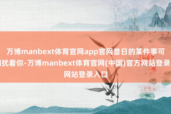 万博manbext体育官网app官网昔日的某件事可能困扰着你-万博manbext体育官网(中国)官方网站登录入口